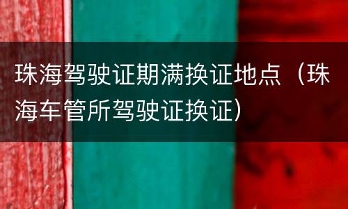 珠海驾驶证期满换证地点（珠海车管所驾驶证换证）
