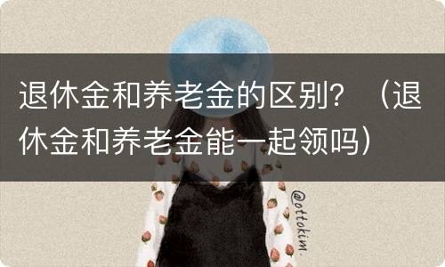 退休金和养老金的区别？（退休金和养老金能一起领吗）