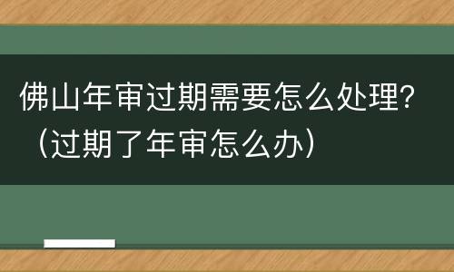 佛山年审过期需要怎么处理？（过期了年审怎么办）