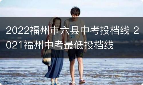 2022福州市六县中考投档线 2021福州中考最低投档线
