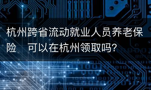 杭州跨省流动就业人员养老保险​可以在杭州领取吗？