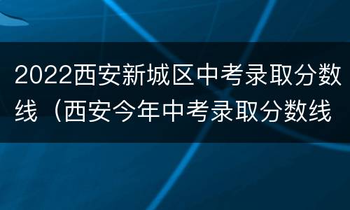 2022西安新城区中考录取分数线（西安今年中考录取分数线2020）