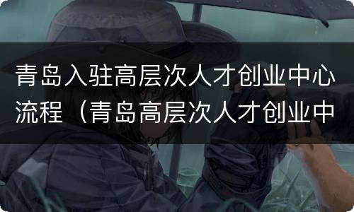 青岛入驻高层次人才创业中心流程（青岛高层次人才创业中心是干什么的）