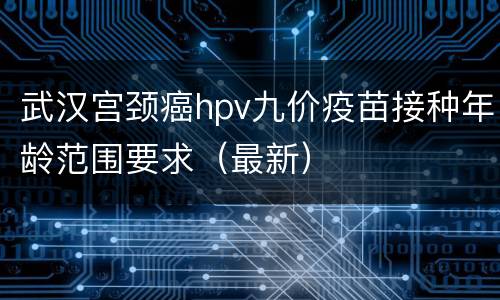 武汉宫颈癌hpv九价疫苗接种年龄范围要求（最新）
