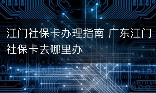江门社保卡办理指南 广东江门社保卡去哪里办