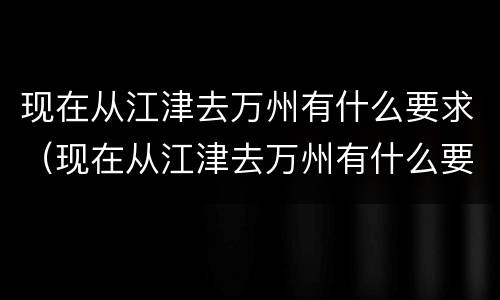 现在从江津去万州有什么要求（现在从江津去万州有什么要求吗）