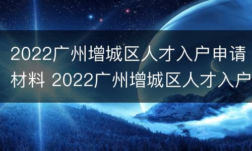 2022广州增城区人才入户申请材料 2022广州增城区人才入户申请材料清单