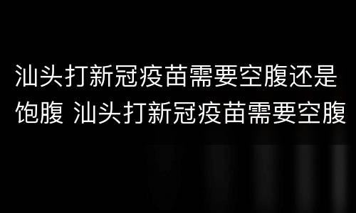 汕头打新冠疫苗需要空腹还是饱腹 汕头打新冠疫苗需要空腹还是饱腹针