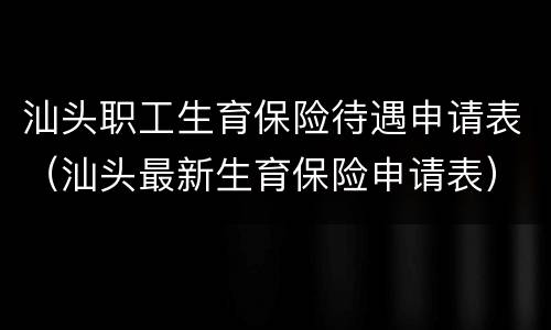 汕头职工生育保险待遇申请表（汕头最新生育保险申请表）