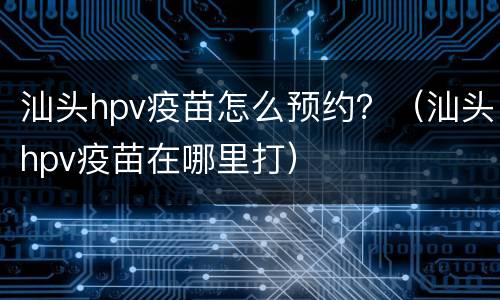 汕头hpv疫苗怎么预约？（汕头hpv疫苗在哪里打）