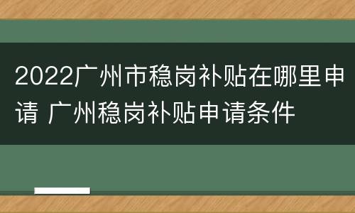 2022广州市稳岗补贴在哪里申请 广州稳岗补贴申请条件