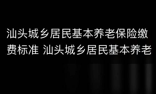 汕头城乡居民基本养老保险缴费标准 汕头城乡居民基本养老保险缴费标准是多少