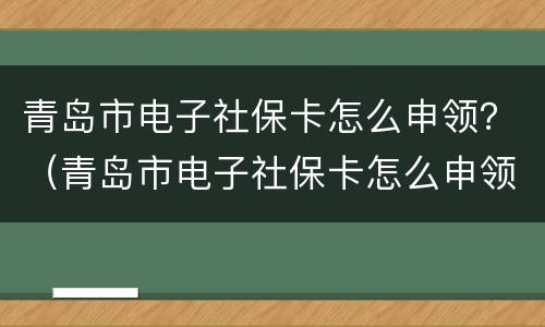 青岛市电子社保卡怎么申领？（青岛市电子社保卡怎么申领失败）