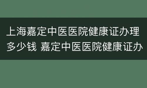 上海嘉定中医医院健康证办理多少钱 嘉定中医医院健康证办理时间