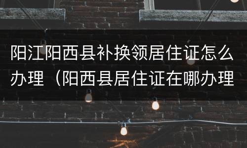 阳江阳西县补换领居住证怎么办理（阳西县居住证在哪办理?）