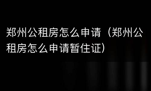 郑州公租房怎么申请（郑州公租房怎么申请暂住证）