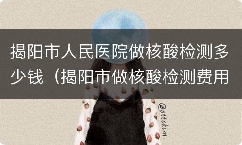 揭阳市人民医院做核酸检测多少钱（揭阳市做核酸检测费用）