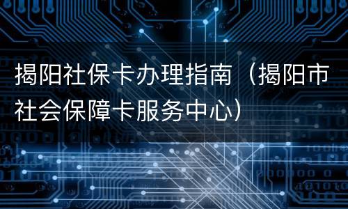 揭阳社保卡办理指南（揭阳市社会保障卡服务中心）