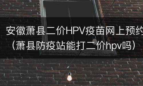 安徽萧县二价HPV疫苗网上预约（萧县防疫站能打二价hpv吗）