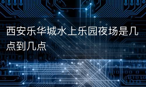 西安乐华城水上乐园夜场是几点到几点