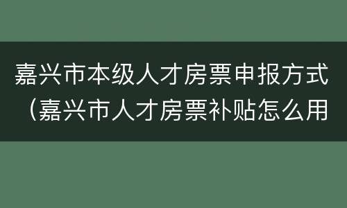 嘉兴市本级人才房票申报方式（嘉兴市人才房票补贴怎么用）