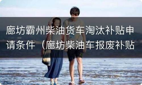 廊坊霸州柴油货车淘汰补贴申请条件（廊坊柴油车报废补贴）