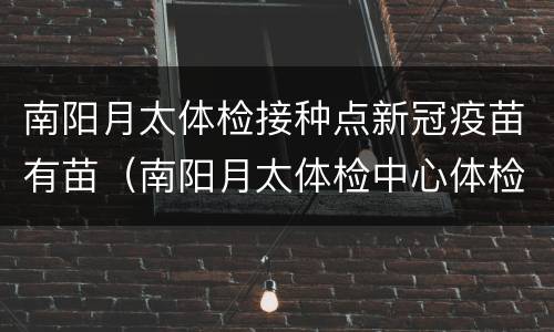 南阳月太体检接种点新冠疫苗有苗（南阳月太体检中心体检项目）