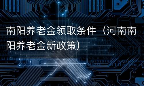 南阳养老金领取条件（河南南阳养老金新政策）