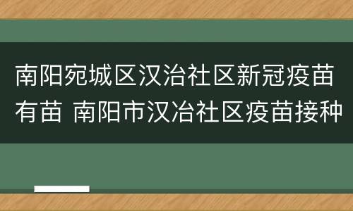 南阳宛城区汉治社区新冠疫苗有苗 南阳市汉冶社区疫苗接种地址
