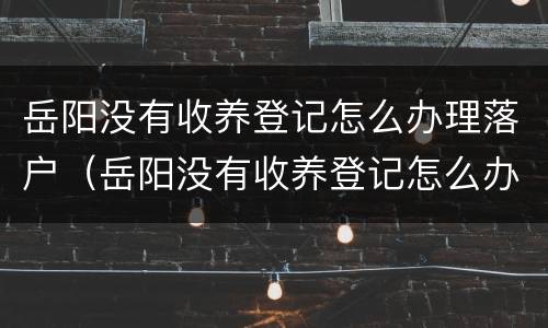 岳阳没有收养登记怎么办理落户（岳阳没有收养登记怎么办理落户证明）