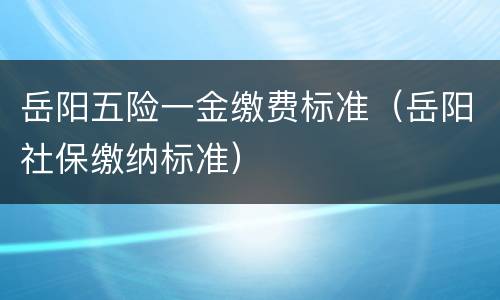 岳阳五险一金缴费标准（岳阳社保缴纳标准）