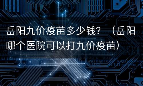 岳阳九价疫苗多少钱？（岳阳哪个医院可以打九价疫苗）