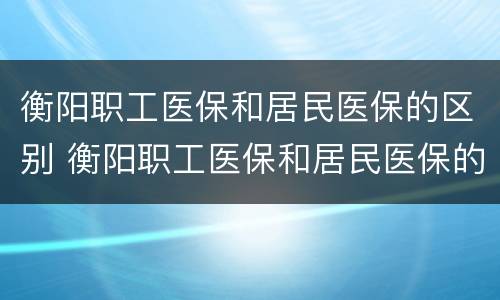 衡阳职工医保和居民医保的区别 衡阳职工医保和居民医保的区别是什么