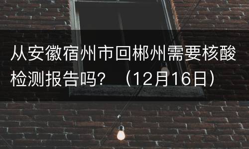 从安徽宿州市回郴州需要核酸检测报告吗？（12月16日）