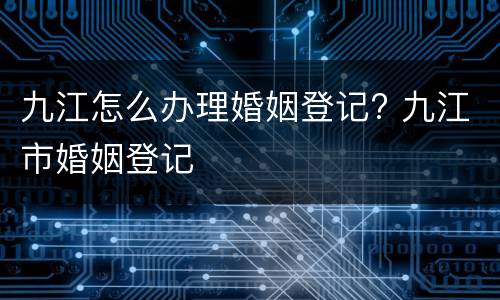 九江怎么办理婚姻登记? 九江市婚姻登记