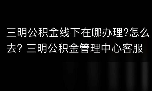 三明公积金线下在哪办理?怎么去? 三明公积金管理中心客服电话