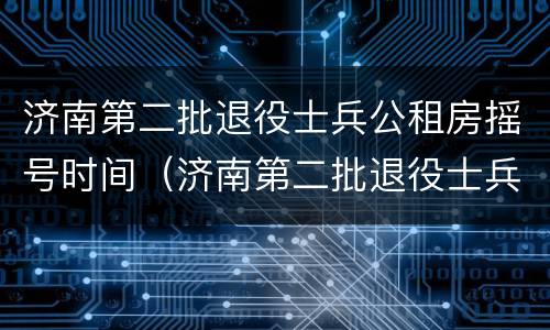济南第二批退役士兵公租房摇号时间（济南第二批退役士兵公租房摇号时间安排）