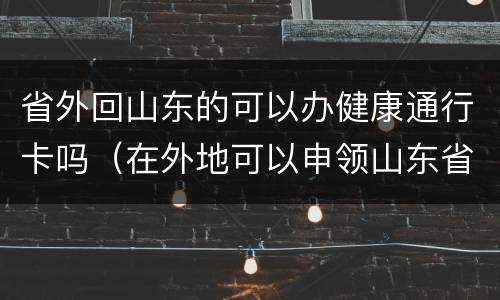 省外回山东的可以办健康通行卡吗（在外地可以申领山东省的健康码吗）