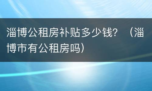 淄博公租房补贴多少钱？（淄博市有公租房吗）