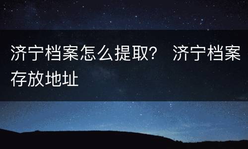 济宁档案怎么提取？ 济宁档案存放地址