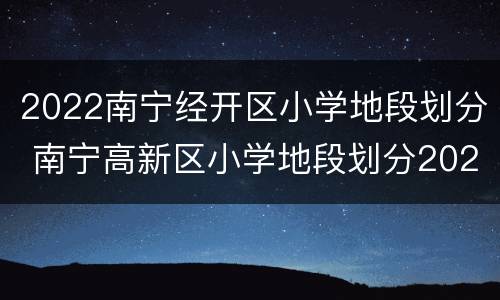 2022南宁经开区小学地段划分 南宁高新区小学地段划分2020