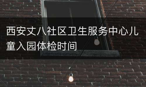西安丈八社区卫生服务中心儿童入园体检时间