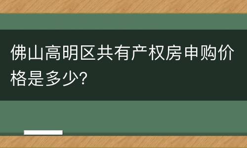 佛山高明区共有产权房申购价格是多少？