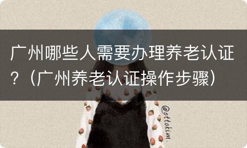 广州哪些人需要办理养老认证?（广州养老认证操作步骤）