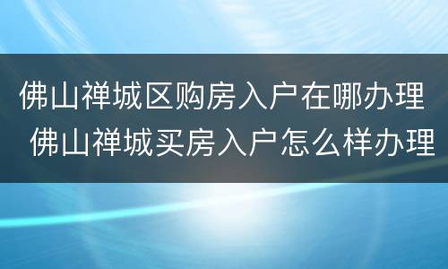 佛山禅城区购房入户在哪办理 佛山禅城买房入户怎么样办理