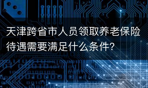 天津跨省市人员领取养老保险待遇需要满足什么条件？