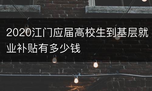 2020江门应届高校生到基层就业补贴有多少钱