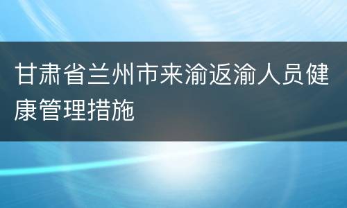 甘肃省兰州市来渝返渝人员健康管理措施