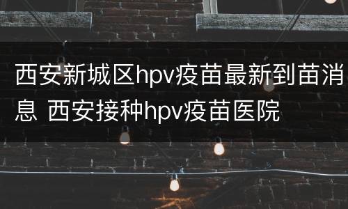 西安新城区hpv疫苗最新到苗消息 西安接种hpv疫苗医院