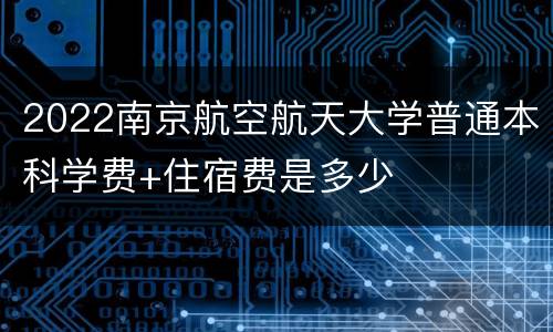 2022南京航空航天大学普通本科学费+住宿费是多少